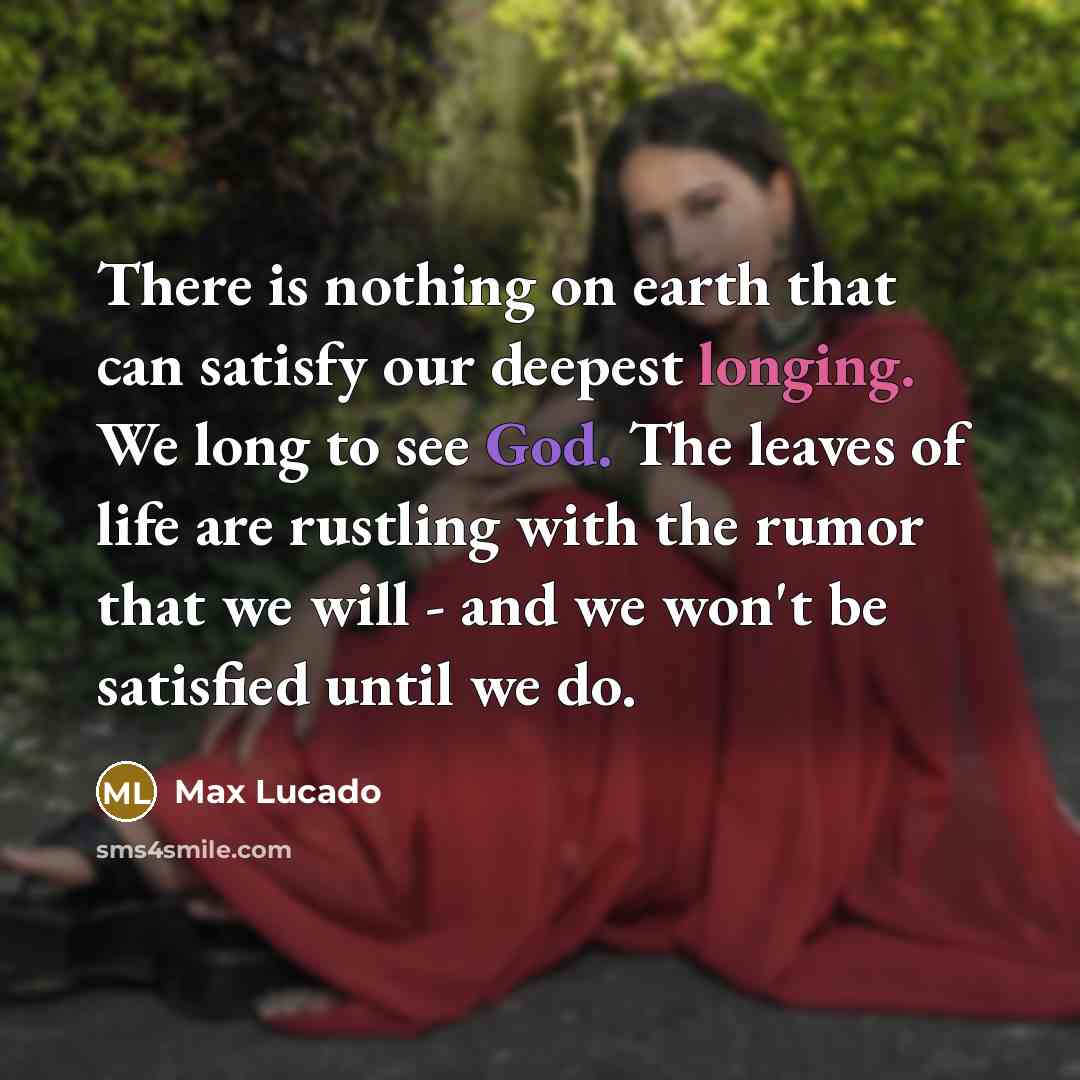 “There is nothing on earth that can satisfy our deepest longing. We long to see God. The leaves of life are rustling with the rumor that we will - and we won't be satisfied until we do.” quote by Max Lucado