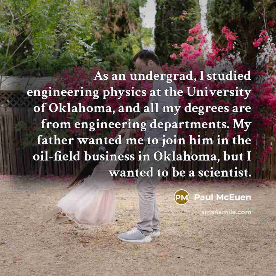 “As an undergrad, I studied engineering physics at the University of Oklahoma, and all my degrees are from engineering departments. My father wanted me to join him in the oil-field business in Oklahoma, but I wanted to be a scientist.” quote by Paul McEuen