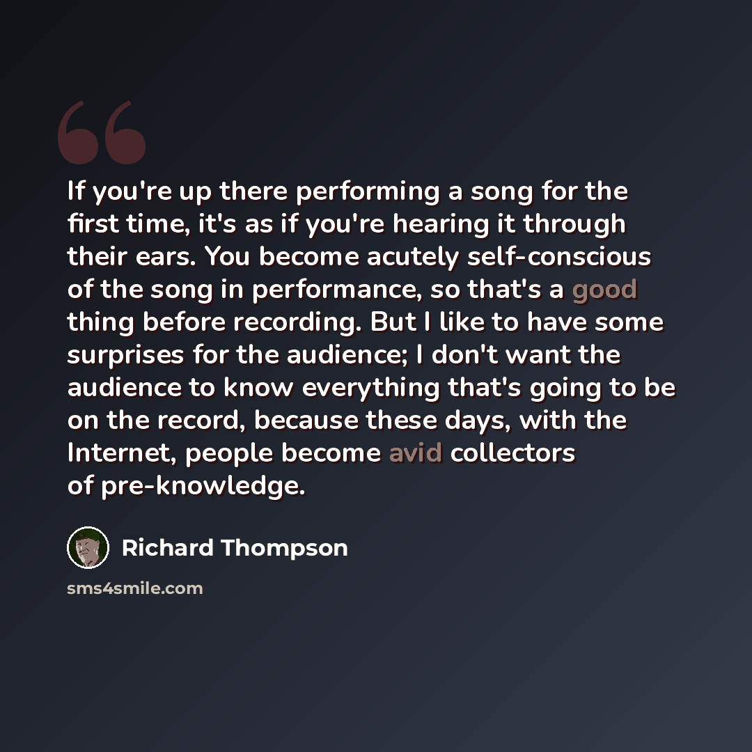 “If you're up there performing a song for the first time, it's as if you're hearing it through their ears. You become acutely self-conscious of the song in performance, so that's a good thing before recording. But I like to have some surprises for the audience; I don't want the audience to know…” quote by Richard Thompson