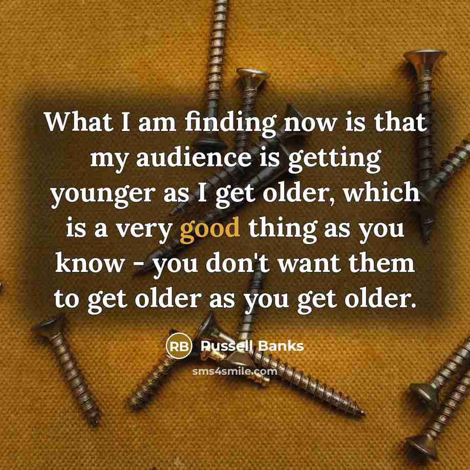 “What I am finding now is that my audience is getting younger as I get older, which is a very good thing as you know - you don't want them to get older as you get older.” quote by Russell Banks