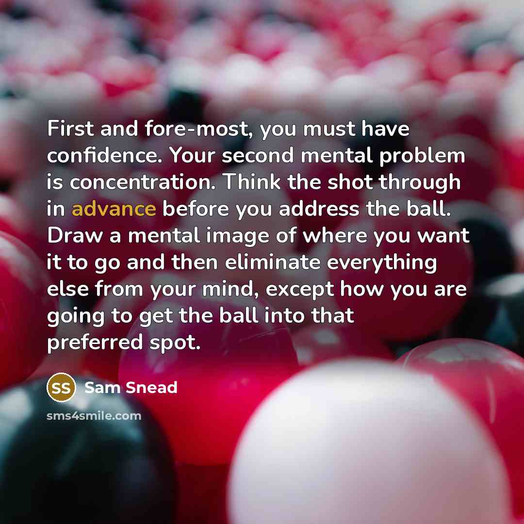 “First and fore-most, you must have confidence. Your second mental problem is concentration. Think the shot through in advance before you address the ball. Draw a mental image of where you want it to go and then eliminate everything else from your mind, except how you are going to get the ball into…” quote by Sam Snead