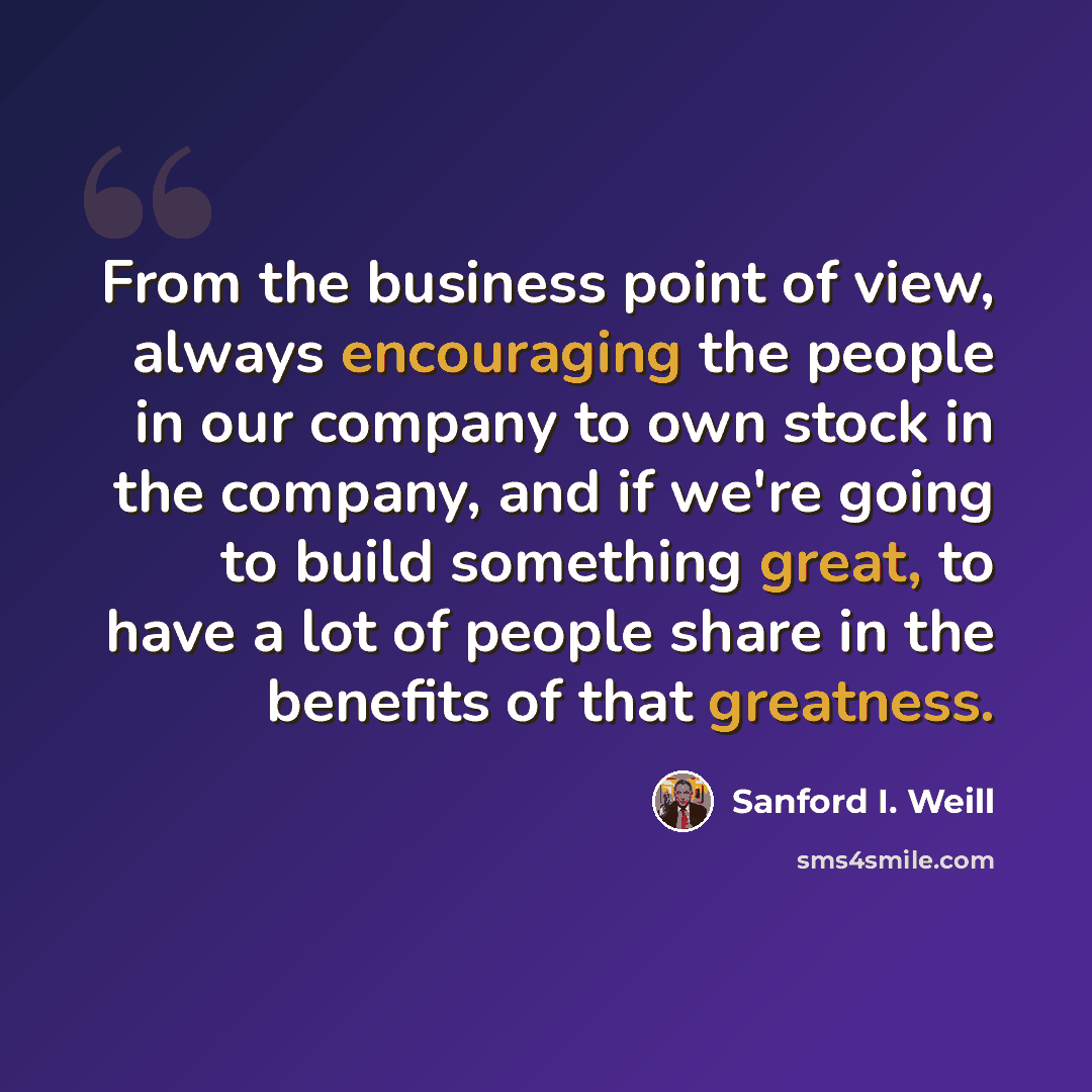 “From the business point of view, always encouraging the people in our company to own stock in the company, and if we're going to build something great, to have a lot of people share in the benefits of that greatness.” quote by Sanford I. Weill