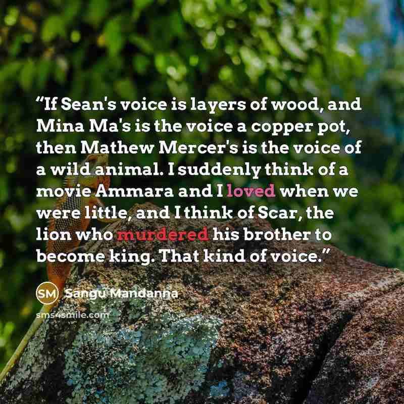 “If Sean's voice is layers of wood, and Mina Ma's is the voice a copper pot, then Mathew Mercer's is the voice of a wild animal. I suddenly think of a movie Ammara and I loved when we were little, and I think of Scar, the lion who murdered his brother to become king. That kind of voice.” quote by Sangu Mandanna