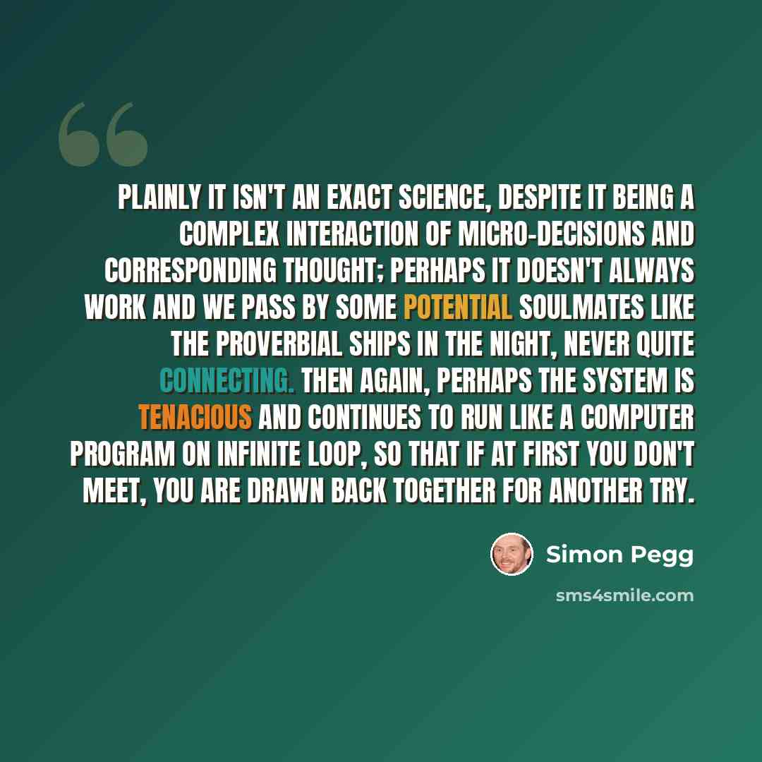“Plainly it isn't an exact science, despite it being a complex interaction of micro-decisions and corresponding thought; perhaps it doesn't always work and we pass by some potential soulmates like the proverbial ships in the night, never quite connecting. Then again, perhaps the system is tenacious…” quote by Simon Pegg