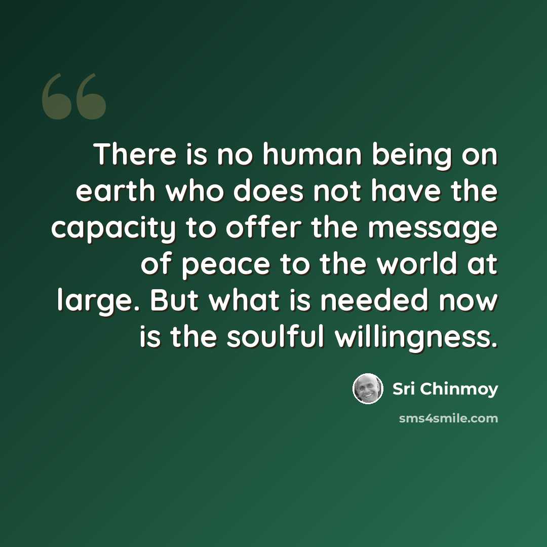 “There is no human being on earth who does not have the capacity to offer the message of peace to the world at large. But what is needed now is the soulful willingness.” quote by Sri Chinmoy
