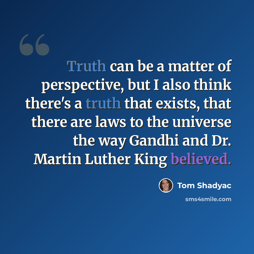 “Truth can be a matter of perspective, but I also think there's a truth that exists, that there are laws to the universe the way Gandhi and Dr. Martin Luther King believed.” quote by Tom Shadyac
