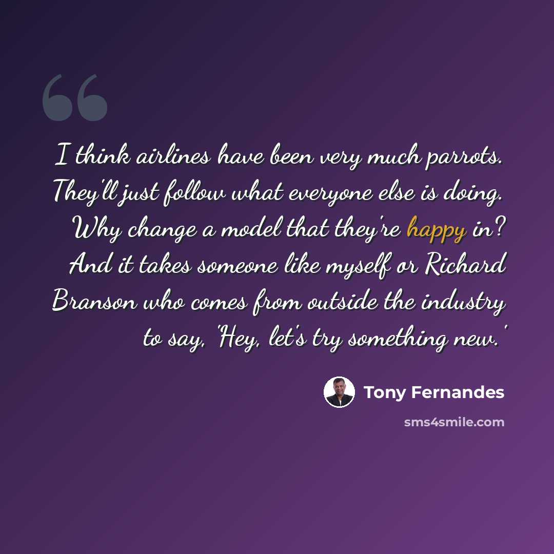 “I think airlines have been very much parrots. They'll just follow what everyone else is doing. Why change a model that they're happy in? And it takes someone like myself or Richard Branson who comes from outside the industry to say, 'Hey, let's try something new.'” quote by Tony Fernandes