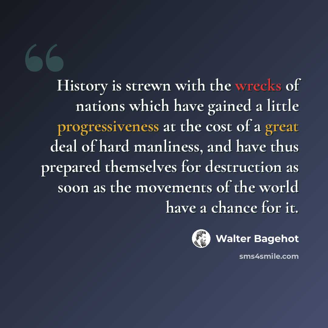 “History is strewn with the wrecks of nations which have gained a little progressiveness at the cost of a great deal of hard manliness, and have thus prepared themselves for destruction as soon as the movements of the world have a chance for it.” quote by Walter Bagehot
