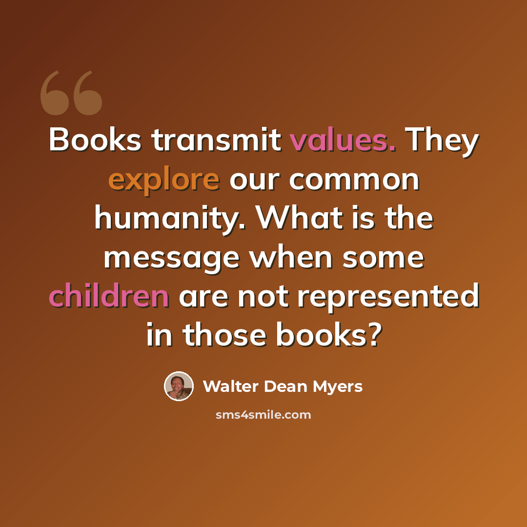 “Books transmit values. They explore our common humanity. What is the message when some children are not represented in those books?” quote by Walter Dean Myers