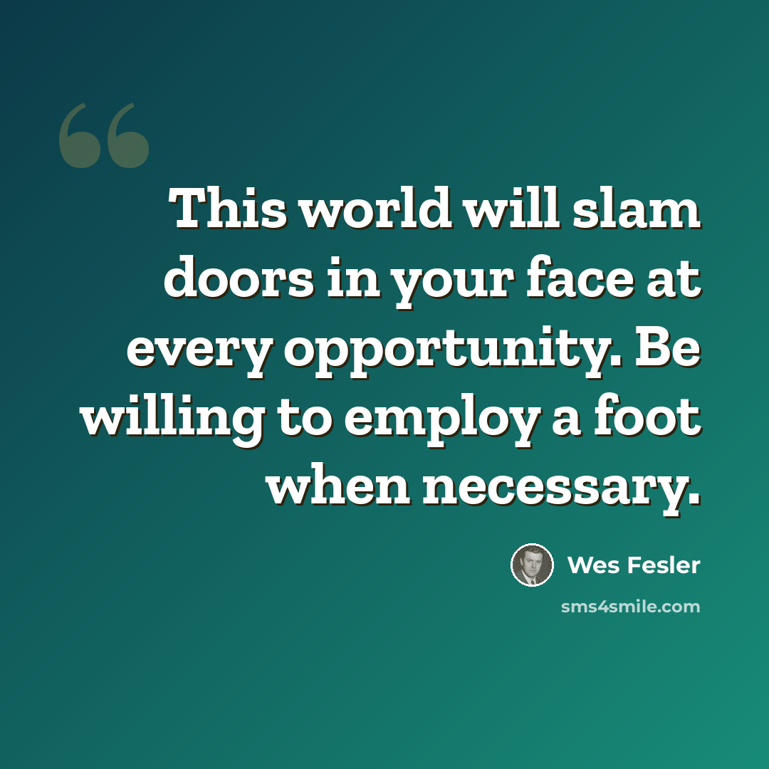“This world will slam doors in your face at every opportunity. Be willing to employ a foot when necessary.” quote by Wes Fesler