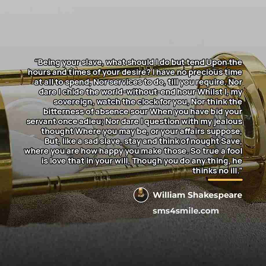 “Being your slave, what should I do but tend Upon the hours and times of your desire? I have no precious time at all to spend, Nor services to do, till you require. Nor dare I chide the world-without-end hour Whilst I, my sovereign, watch the clock for you, Nor think the bitterness of absence sour…” quote by William Shakespeare