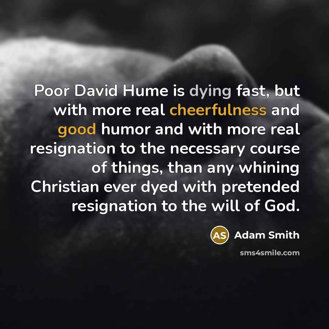 “Poor David Hume is dying fast, but with more real cheerfulness and good humor and with more real resignation to the necessary course of things, than any whining Christian ever dyed with pretended resignation to the will of God.” quote by Adam Smith