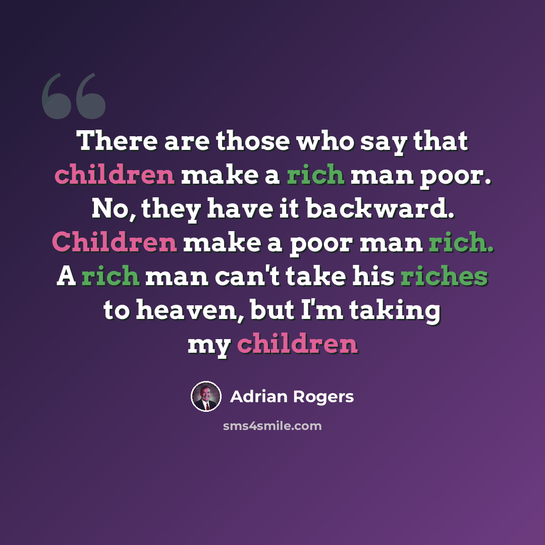“There are those who say that children make a rich man poor. No, they have it backward. Children make a poor man rich. A rich man can't take his riches to heaven, but I'm taking my children” quote by Adrian Rogers