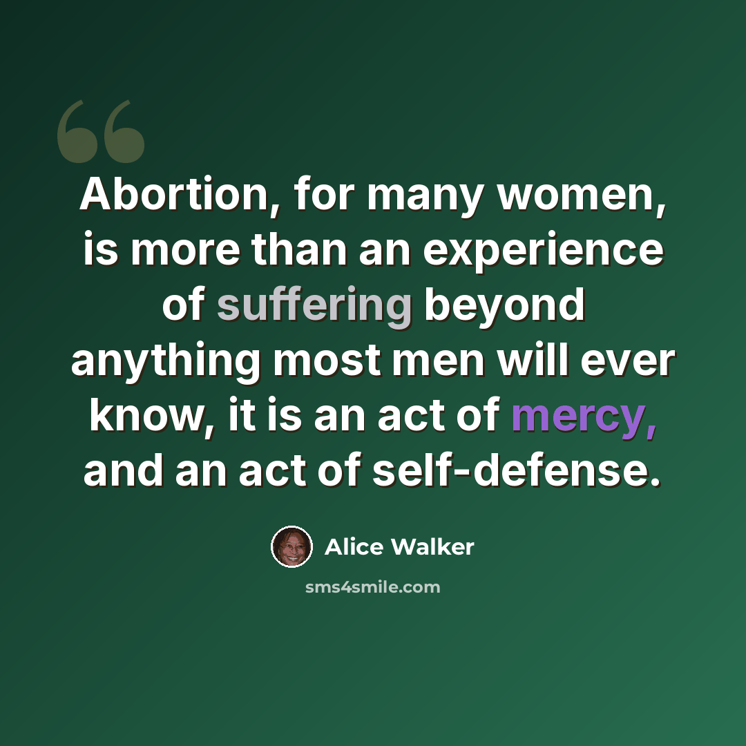 “Abortion, for many women, is more than an experience of suffering beyond anything most men will ever know, it is an act of mercy, and an act of self-defense.” quote by Alice Walker