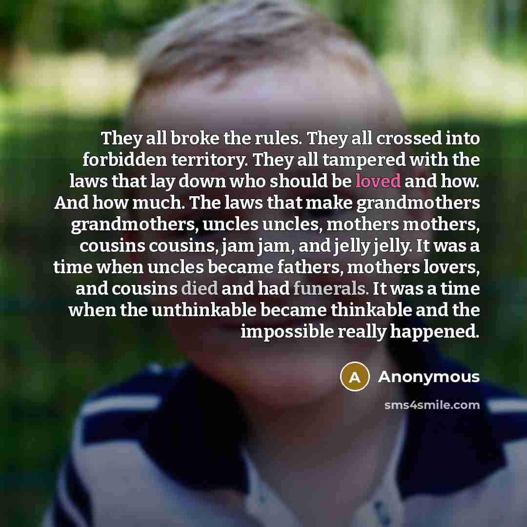 “They all broke the rules. They all crossed into forbidden territory. They all tampered with the laws that lay down who should be loved and how. And how much. The laws that make grandmothers grandmothers, uncles uncles, mothers mothers, cousins cousins, jam jam, and jelly jelly. It was a time when…” quote by Anonymous