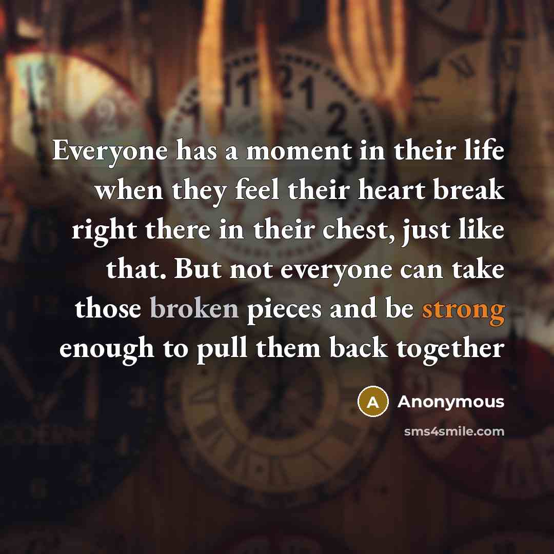 “Everyone has a moment in their life when they feel their heart break right there in their chest, just like that. But not everyone can take those broken pieces and be strong enough to pull them back together” quote by Anonymous