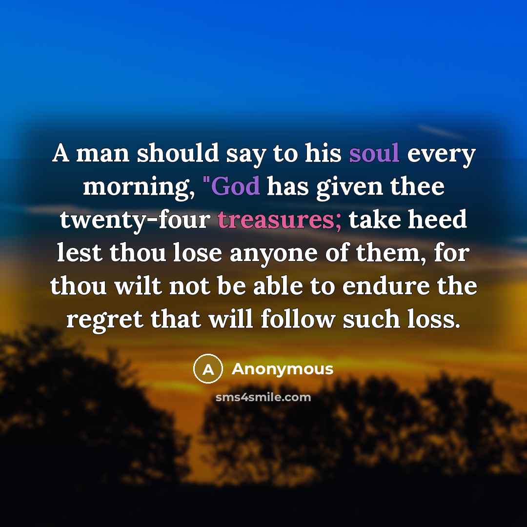 “A man should say to his soul every morning, "God has given thee twenty-four treasures; take heed lest thou lose anyone of them, for thou wilt not be able to endure the regret that will follow such loss.” quote by Anonymous