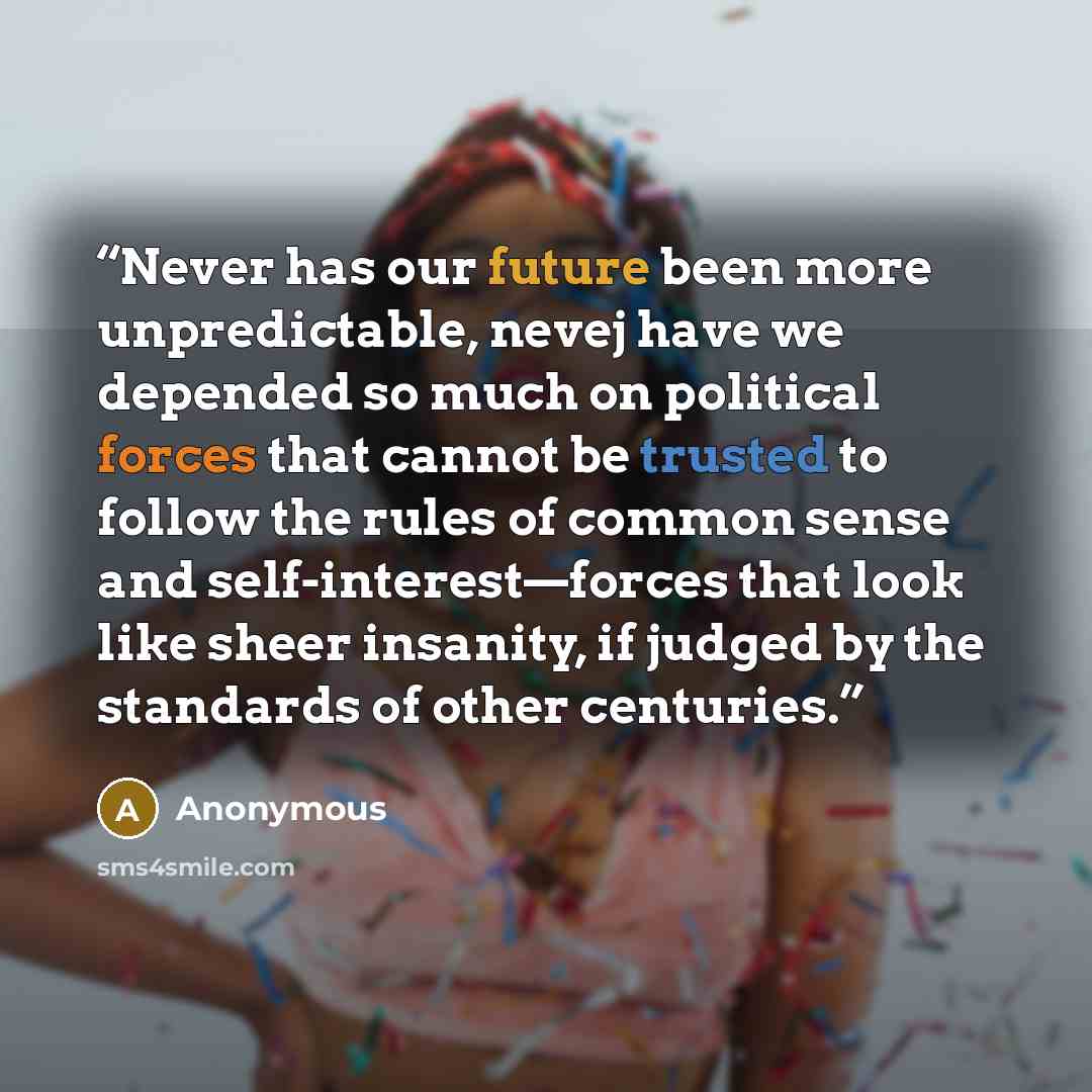 “Never has our future been more unpredictable, nevej have we depended so much on political forces that cannot be trusted to follow the rules of common sense and self-interest—forces that look like sheer insanity, if judged by the standards of other centuries.” quote by Anonymous
