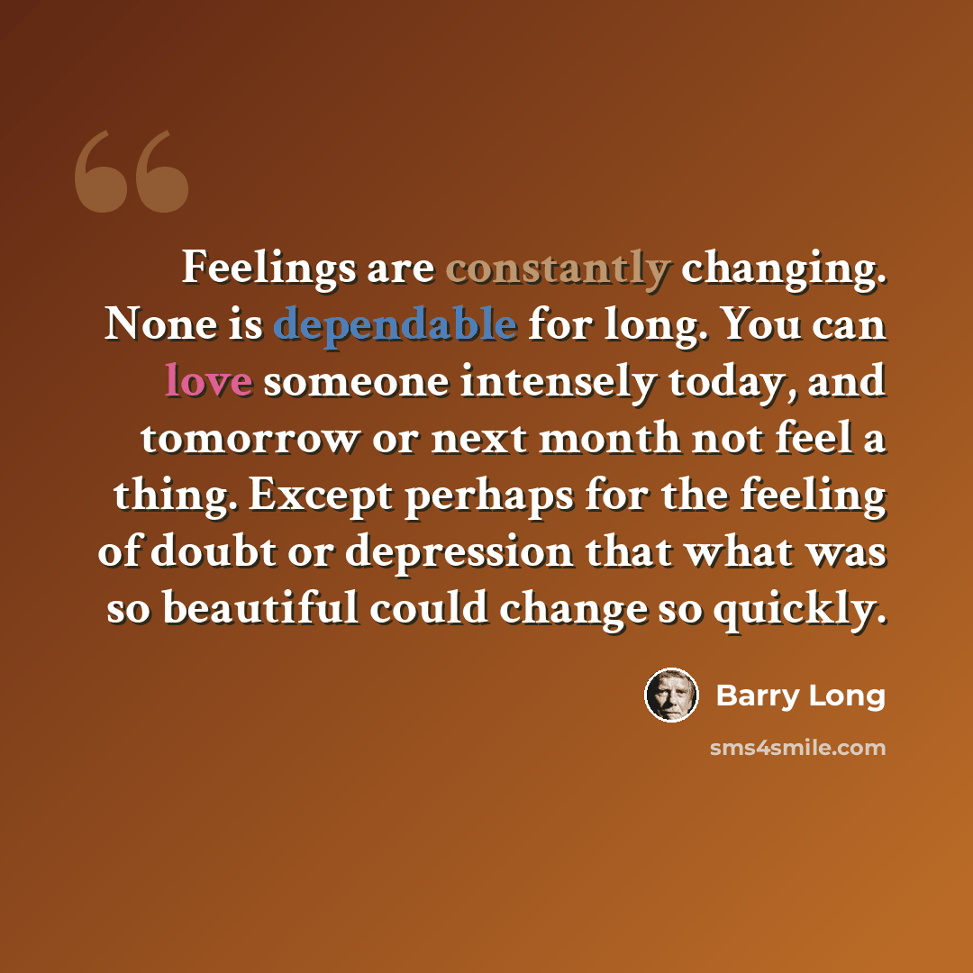“Feelings are constantly changing. None is dependable for long. You can love someone intensely today, and tomorrow or next month not feel a thing. Except perhaps for the feeling of doubt or depression that what was so beautiful could change so quickly.” quote by Barry Long