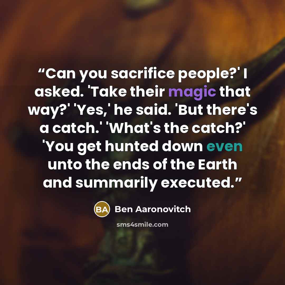 “Can you sacrifice people?' I asked. 'Take their magic that way?' 'Yes,' he said. 'But there's a catch.' 'What's the catch?' 'You get hunted down even unto the ends of the Earth and summarily executed.” quote by Ben Aaronovitch