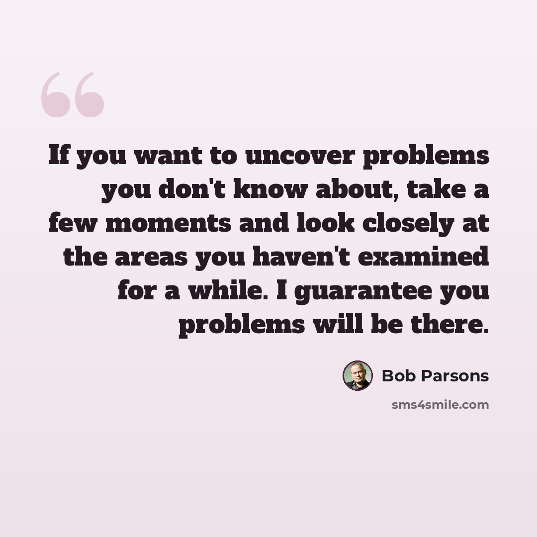 “If you want to uncover problems you don't know about, take a few moments and look closely at the areas you haven't examined for a while. I guarantee you problems will be there.” quote by Bob Parsons
