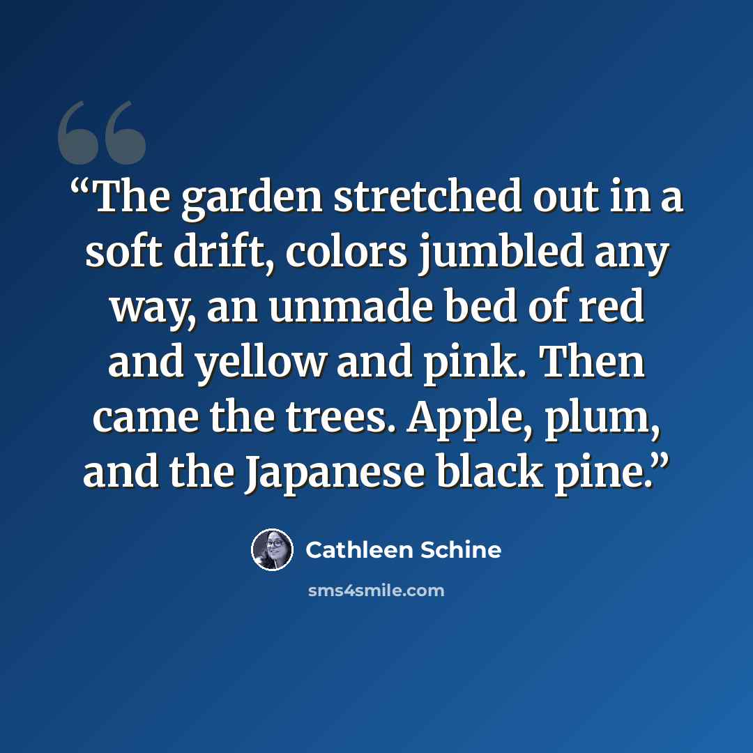 “The garden stretched out in a soft drift, colors jumbled any way, an unmade bed of red and yellow and pink. Then came the trees. Apple, plum, and the Japanese black pine.” quote by Cathleen Schine