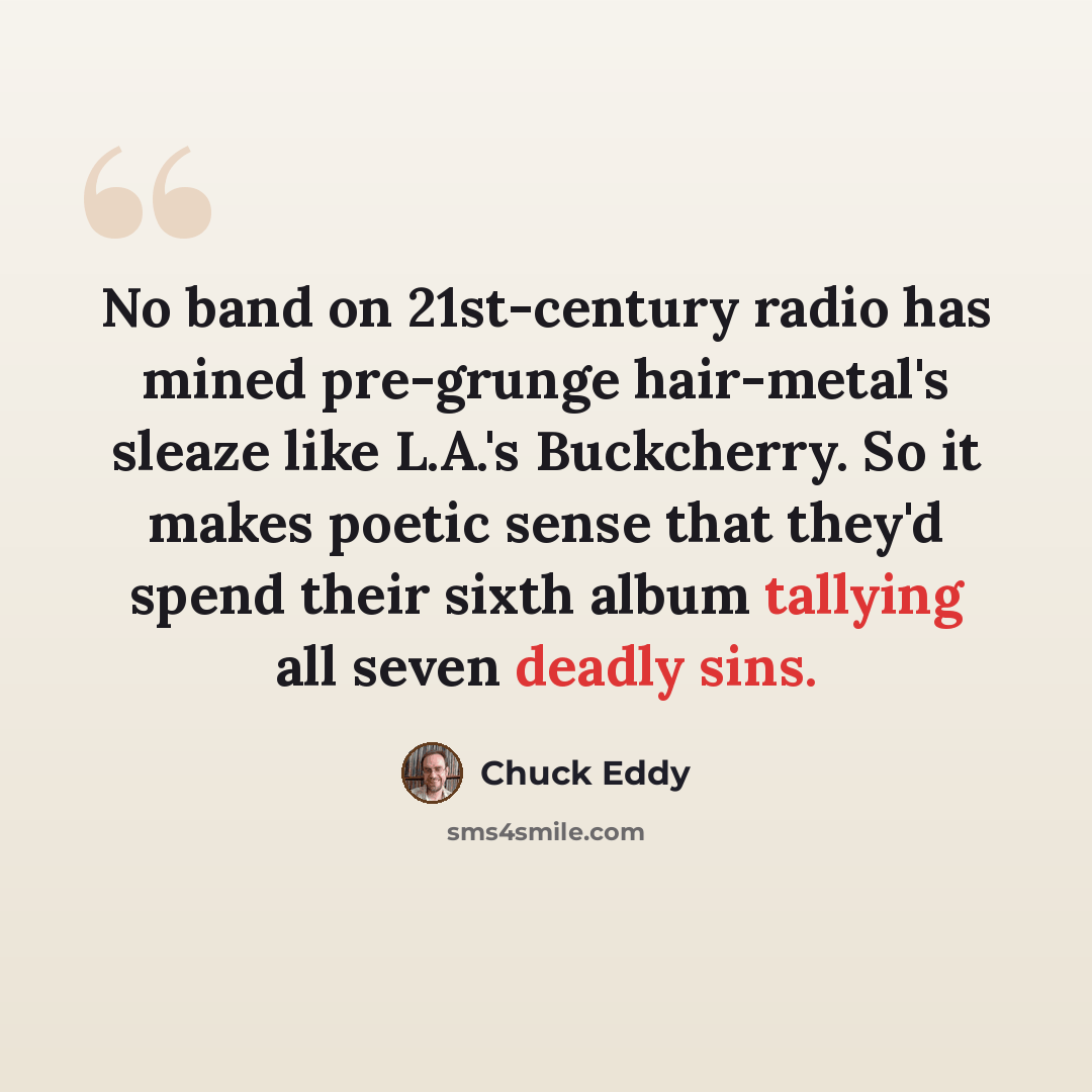 “No band on 21st-century radio has mined pre-grunge hair-metal's sleaze like L.A.'s Buckcherry. So it makes poetic sense that they'd spend their sixth album tallying all seven deadly sins.” quote by Chuck Eddy