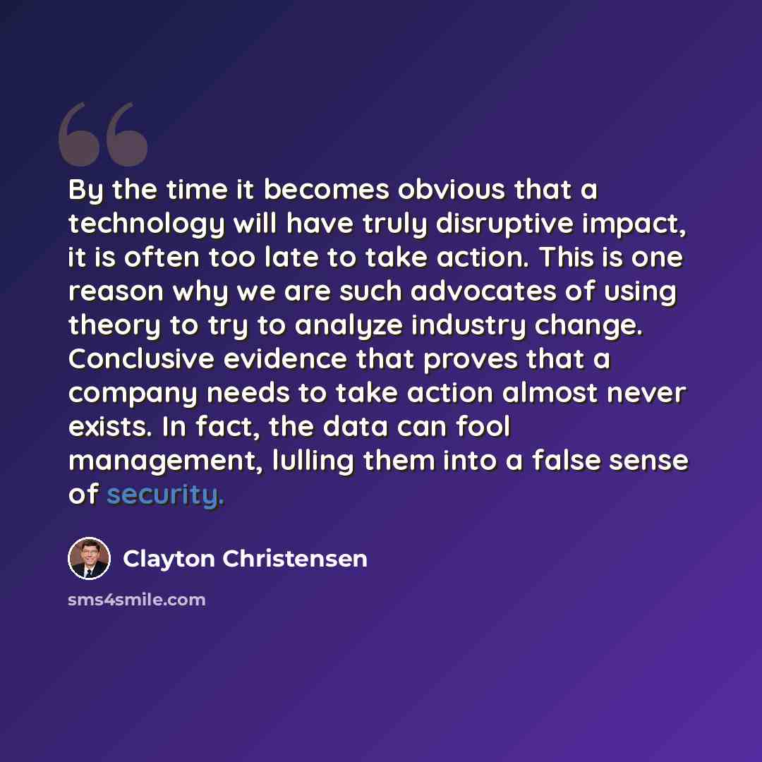 “By the time it becomes obvious that a technology will have truly disruptive impact, it is often too late to take action. This is one reason why we are such advocates of using theory to try to analyze industry change. Conclusive evidence that proves that a company needs to take action almost never…” quote by Clayton Christensen