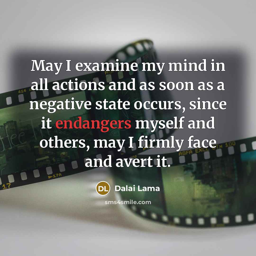 “May I examine my mind in all actions and as soon as a negative state occurs, since it endangers myself and others, may I firmly face and avert it.” quote by Dalai Lama