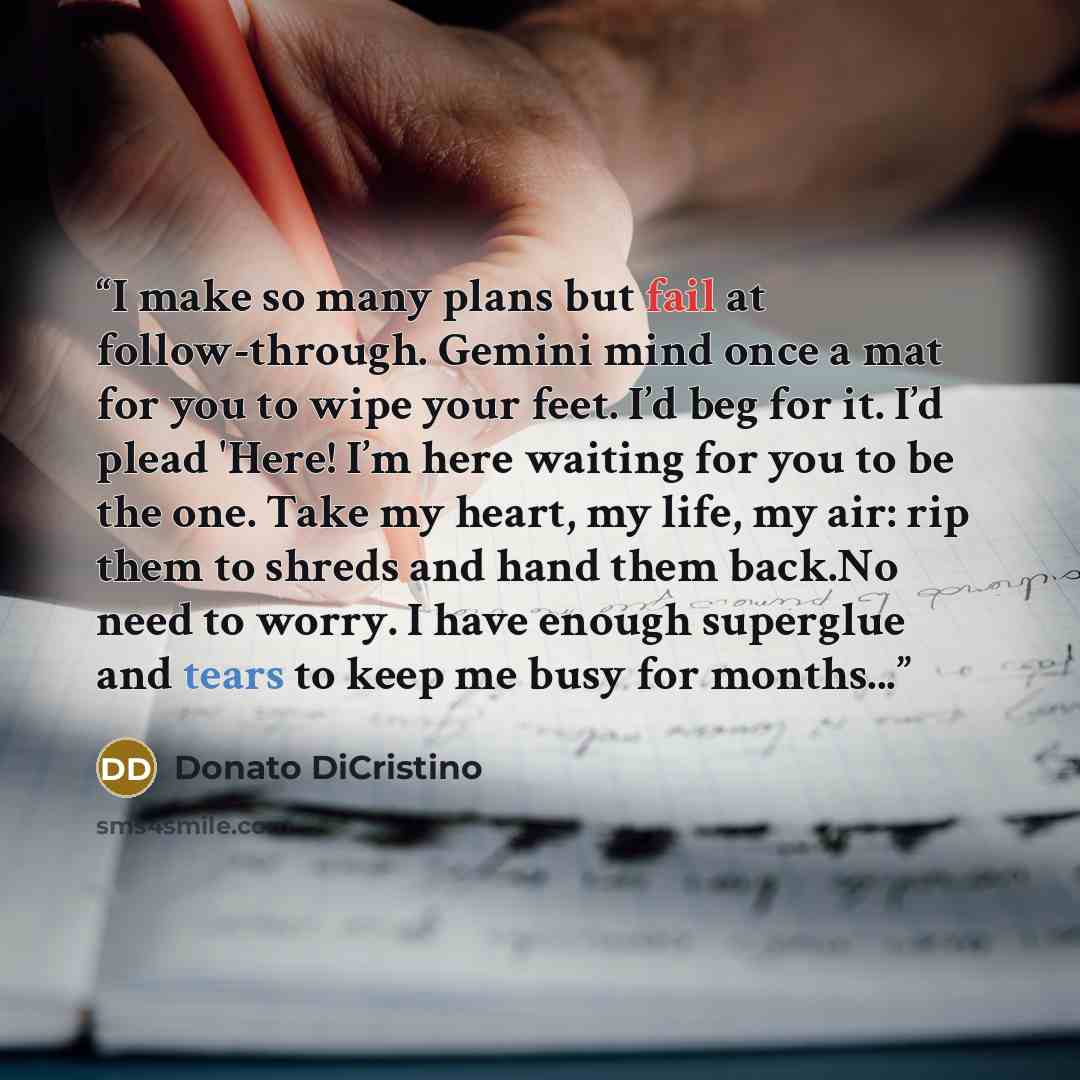 “I make so many plans but fail at follow-through. Gemini mind once a mat for you to wipe your feet. I’d beg for it. I’d plead 'Here! I’m here waiting for you to be the one. Take my heart, my life, my air: rip them to shreds and hand them back.No need to worry. I have enough superglue and tears to…” quote by Donato DiCristino