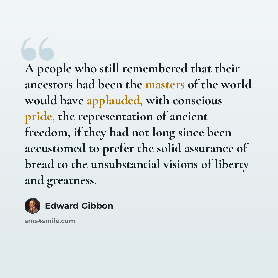 “A people who still remembered that their ancestors had been the masters of the world would have applauded, with conscious pride, the representation of ancient freedom, if they had not long since been accustomed to prefer the solid assurance of bread to the unsubstantial visions of liberty and…” quote by Edward Gibbon