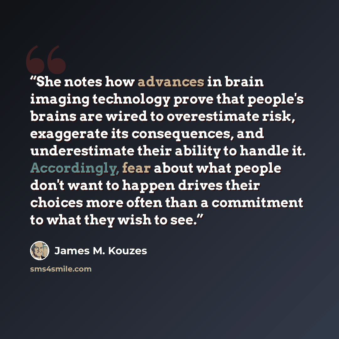 “She notes how advances in brain imaging technology prove that people's brains are wired to overestimate risk, exaggerate its consequences, and underestimate their ability to handle it. Accordingly, fear about what people don't want to happen drives their choices more often than a commitment to…” quote by James M. Kouzes