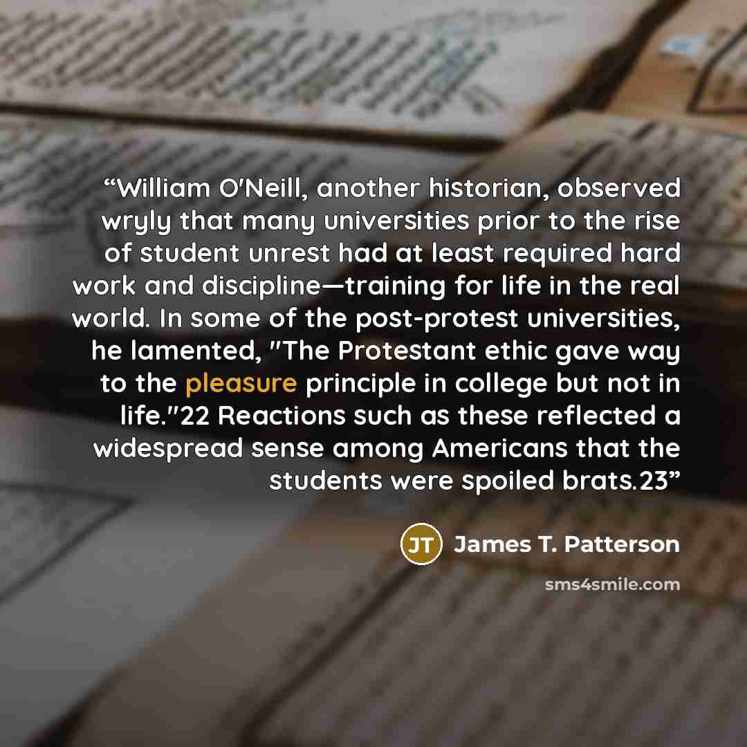“William O'Neill, another historian, observed wryly that many universities prior to the rise of student unrest had at least required hard work and discipline—training for life in the real world. In some of the post-protest universities, he lamented, "The Protestant ethic gave way to the pleasure…” quote by James T. Patterson