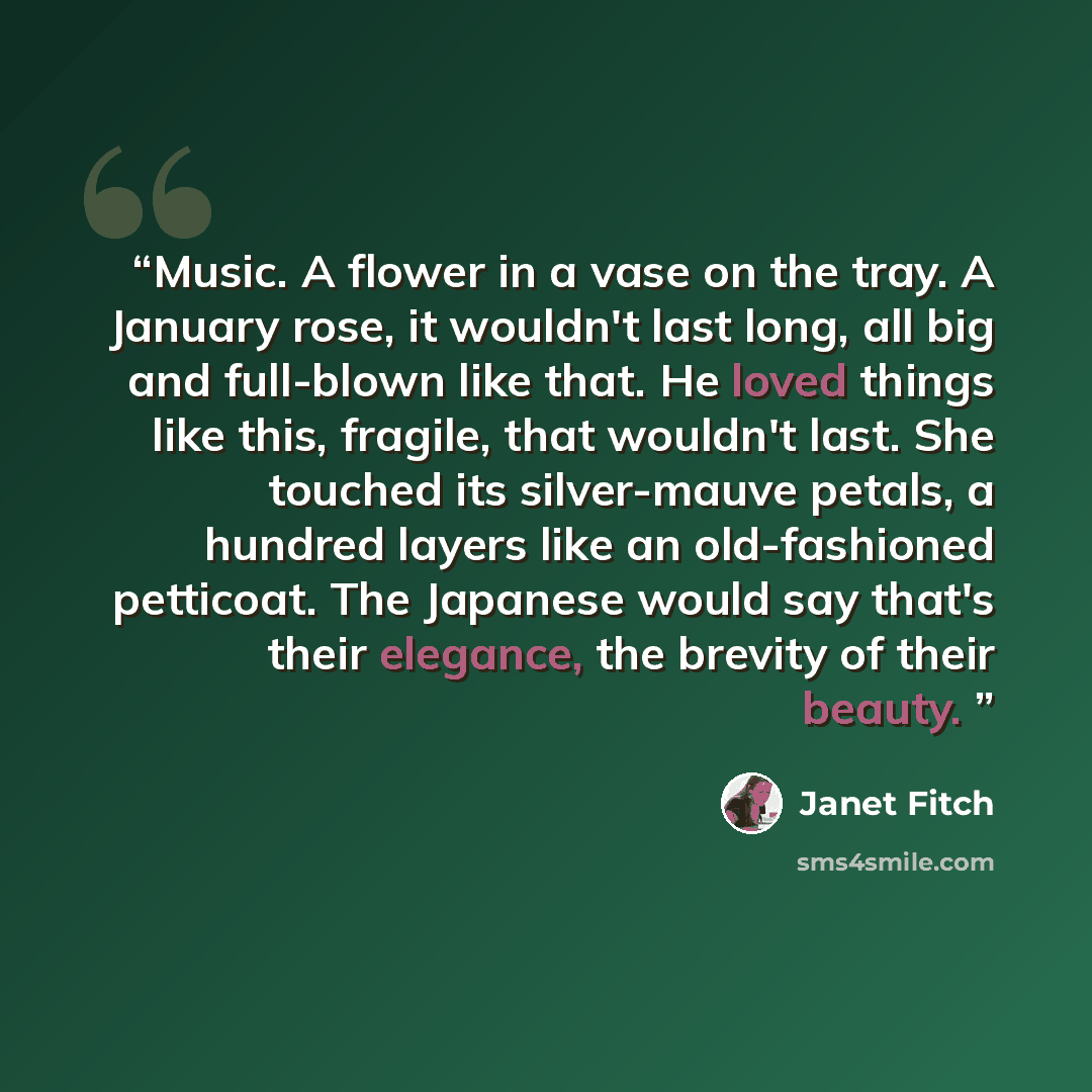 “Music. A flower in a vase on the tray. A January rose, it wouldn't last long, all big and full-blown like that. He loved things like this, fragile, that wouldn't last. She touched its silver-mauve petals, a hundred layers like an old-fashioned petticoat. The Japanese would say that's their…” quote by Janet Fitch