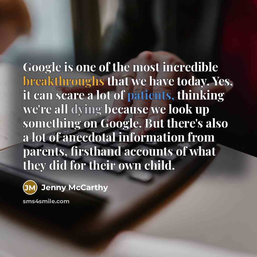 “Google is one of the most incredible breakthroughs that we have today. Yes, it can scare a lot of patients, thinking we're all dying because we look up something on Google. But there's also a lot of anecdotal information from parents, firsthand accounts of what they did for their own child.” quote by Jenny McCarthy