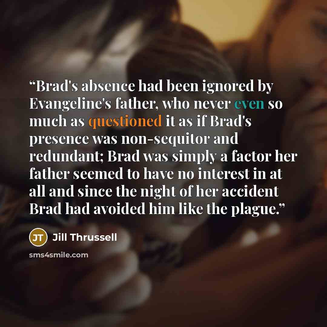 “Brad's absence had been ignored by Evangeline's father, who never even so much as questioned it as if Brad's presence was non-sequitor and redundant; Brad was simply a factor her father seemed to have no interest in at all and since the night of her accident Brad had avoided him like the plague.” quote by Jill Thrussell