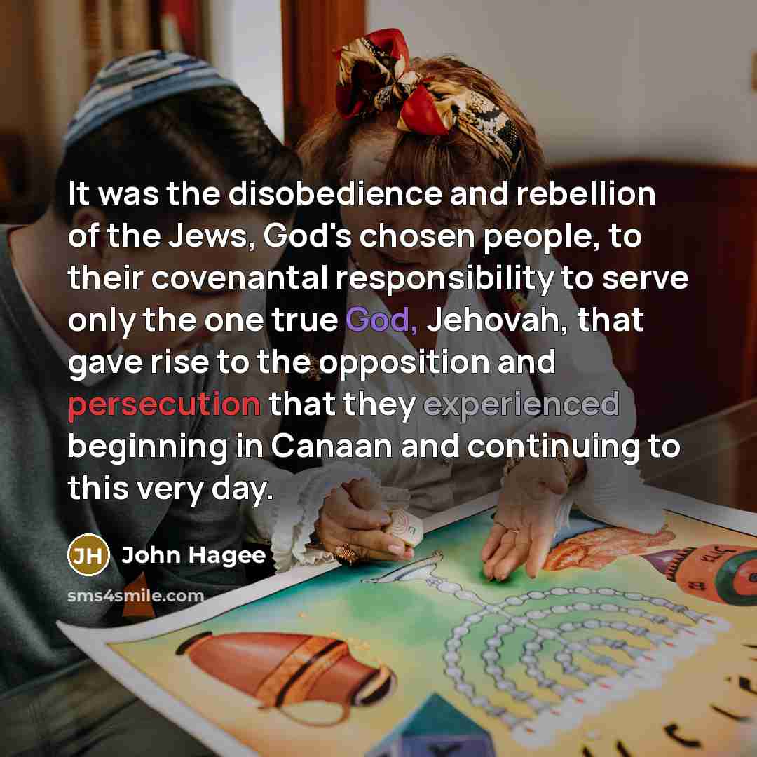 “It was the disobedience and rebellion of the Jews, God's chosen people, to their covenantal responsibility to serve only the one true God, Jehovah, that gave rise to the opposition and persecution that they experienced beginning in Canaan and continuing to this very day.” quote by John Hagee