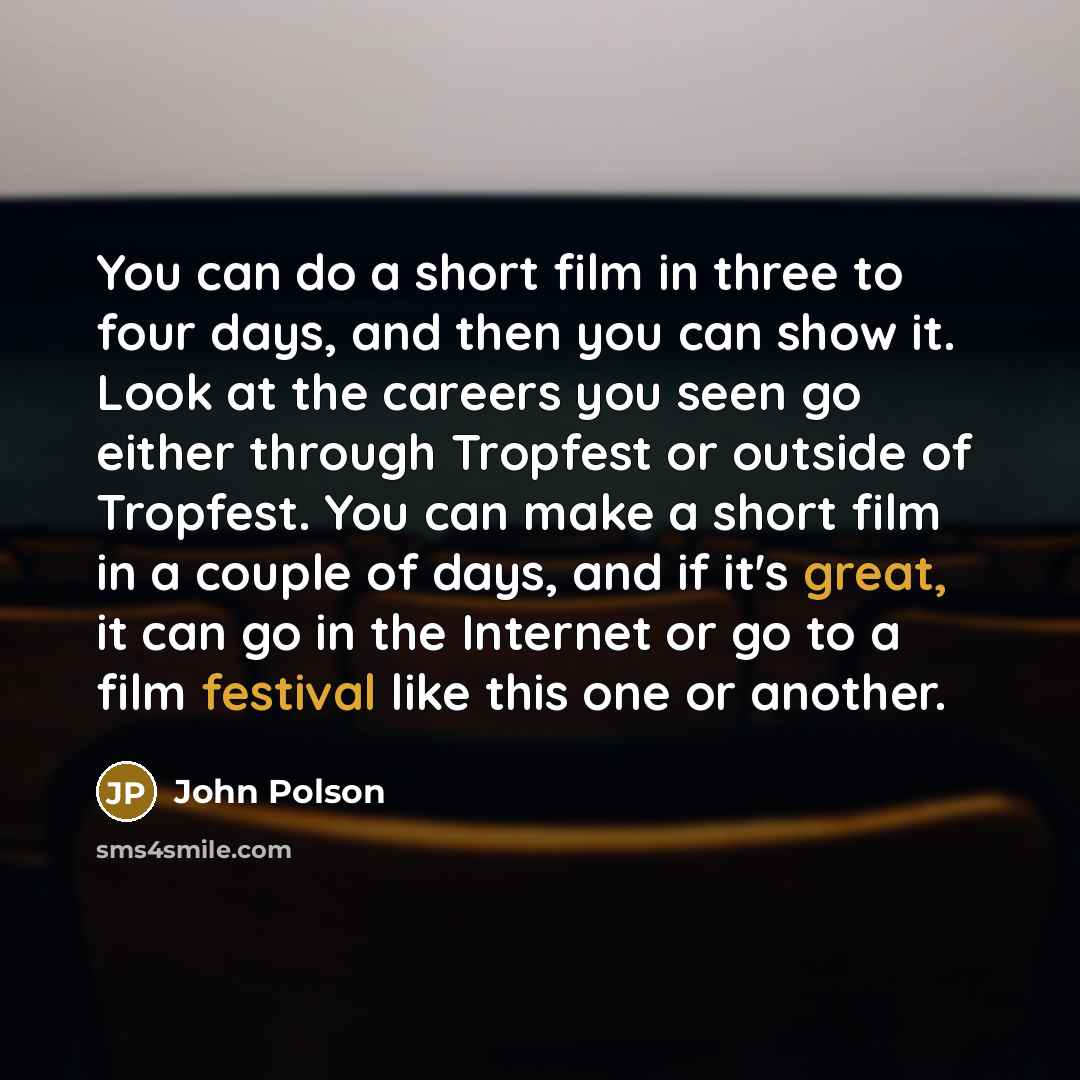 “You can do a short film in three to four days, and then you can show it. Look at the careers you seen go either through Tropfest or outside of Tropfest. You can make a short film in a couple of days, and if it's great, it can go in the Internet or go to a film festival like this one or another.” quote by John Polson