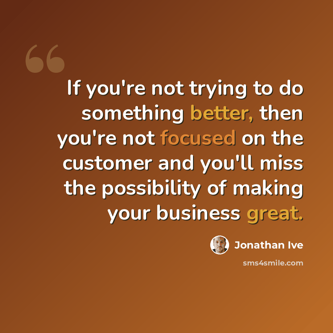 “If you're not trying to do something better, then you're not focused on the customer and you'll miss the possibility of making your business great.” quote by Jonathan Ive