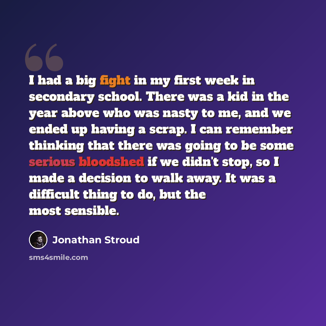 “I had a big fight in my first week in secondary school. There was a kid in the year above who was nasty to me, and we ended up having a scrap. I can remember thinking that there was going to be some serious bloodshed if we didn't stop, so I made a decision to walk away. It was a difficult thing to…” quote by Jonathan Stroud