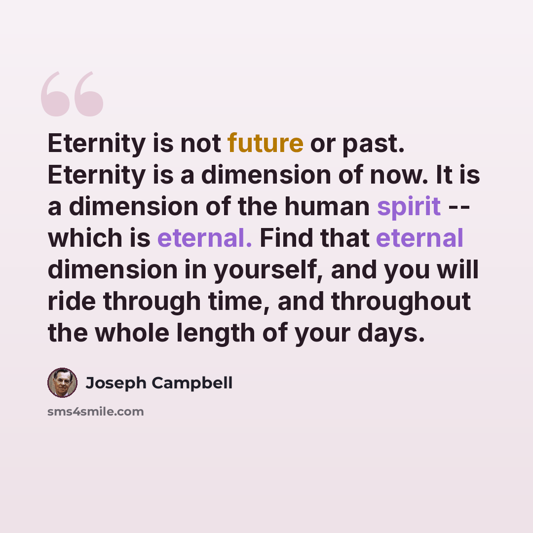 “Eternity is not future or past. Eternity is a dimension of now. It is a dimension of the human spirit -- which is eternal. Find that eternal dimension in yourself, and you will ride through time, and throughout the whole length of your days.” quote by Joseph Campbell