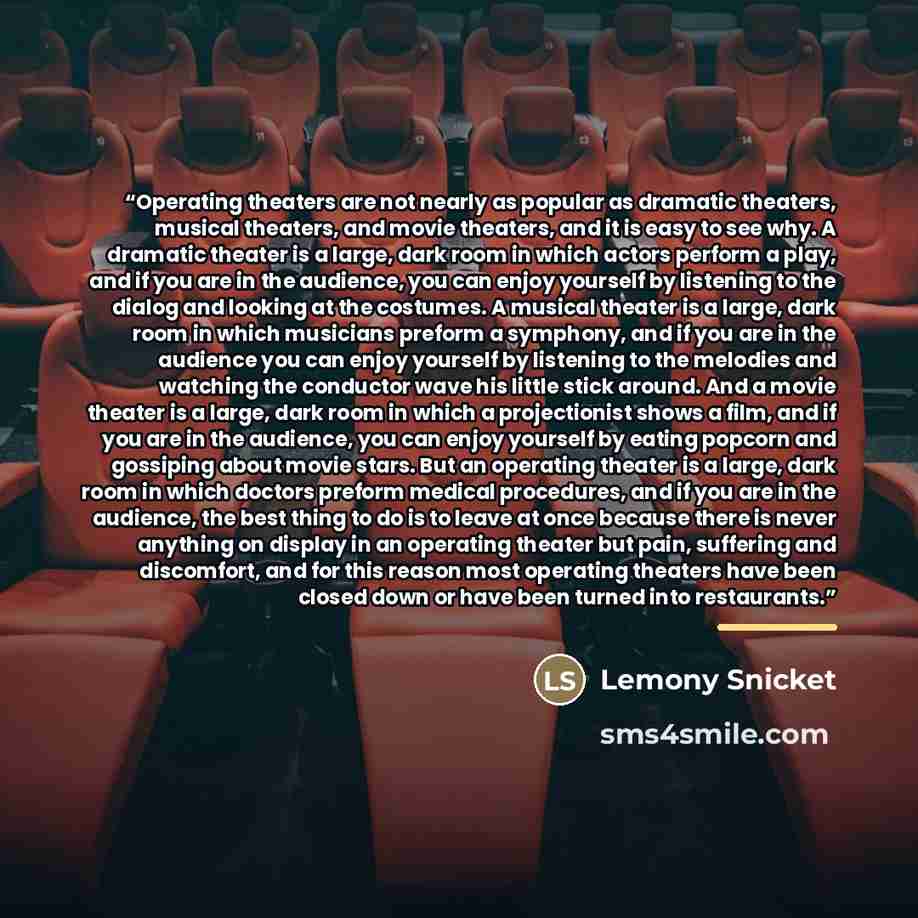 “Operating theaters are not nearly as popular as dramatic theaters, musical theaters, and movie theaters, and it is easy to see why. A dramatic theater is a large, dark room in which actors perform a play, and if you are in the audience, you can enjoy yourself by listening to the dialog and looking…” quote by Lemony Snicket
