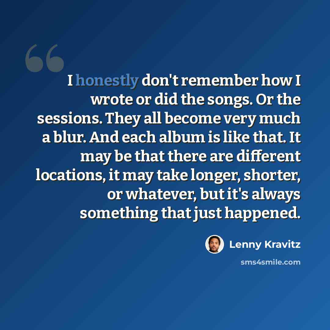 “I honestly don't remember how I wrote or did the songs. Or the sessions. They all become very much a blur. And each album is like that. It may be that there are different locations, it may take longer, shorter, or whatever, but it's always something that just happened.” quote by Lenny Kravitz