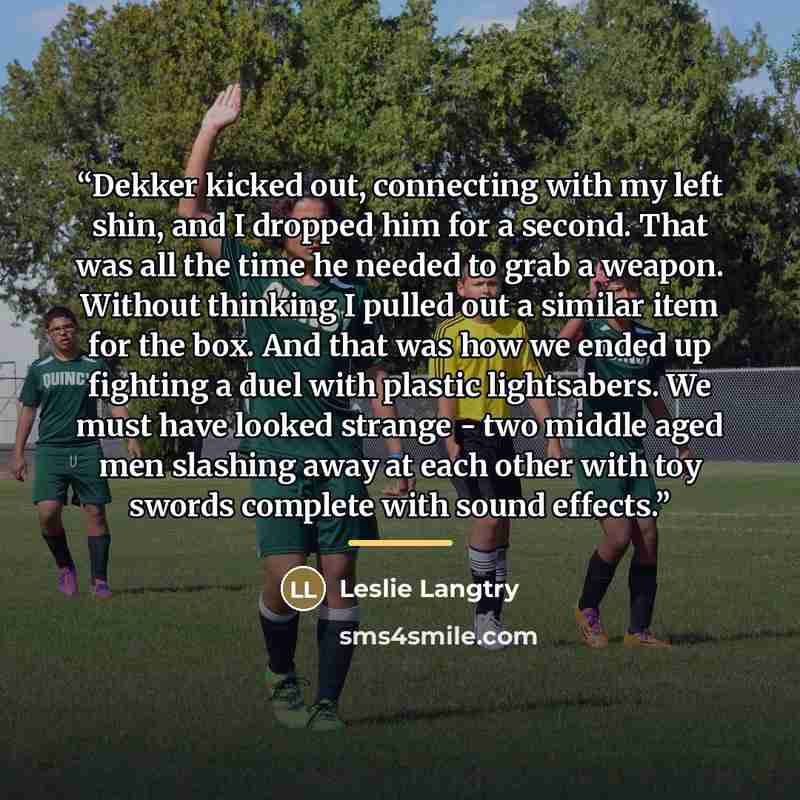 “Dekker kicked out, connecting with my left shin, and I dropped him for a second. That was all the time he needed to grab a weapon. Without thinking I pulled out a similar item for the box. And that was how we ended up fighting a duel with plastic lightsabers. We must have looked strange - two…” quote by Leslie Langtry