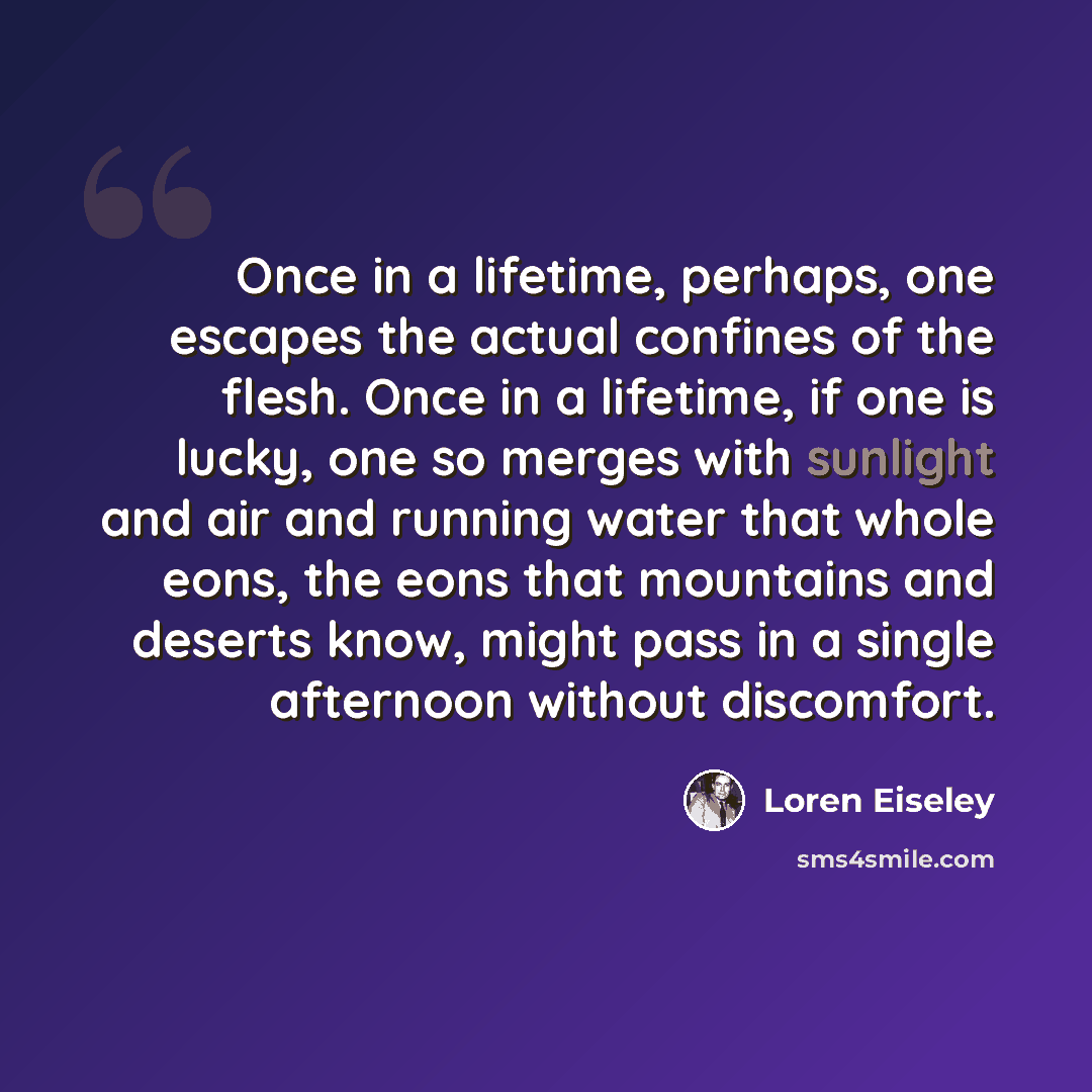 “Once in a lifetime, perhaps, one escapes the actual confines of the flesh. Once in a lifetime, if one is lucky, one so merges with sunlight and air and running water that whole eons, the eons that mountains and deserts know, might pass in a single afternoon without discomfort.” quote by Loren Eiseley
