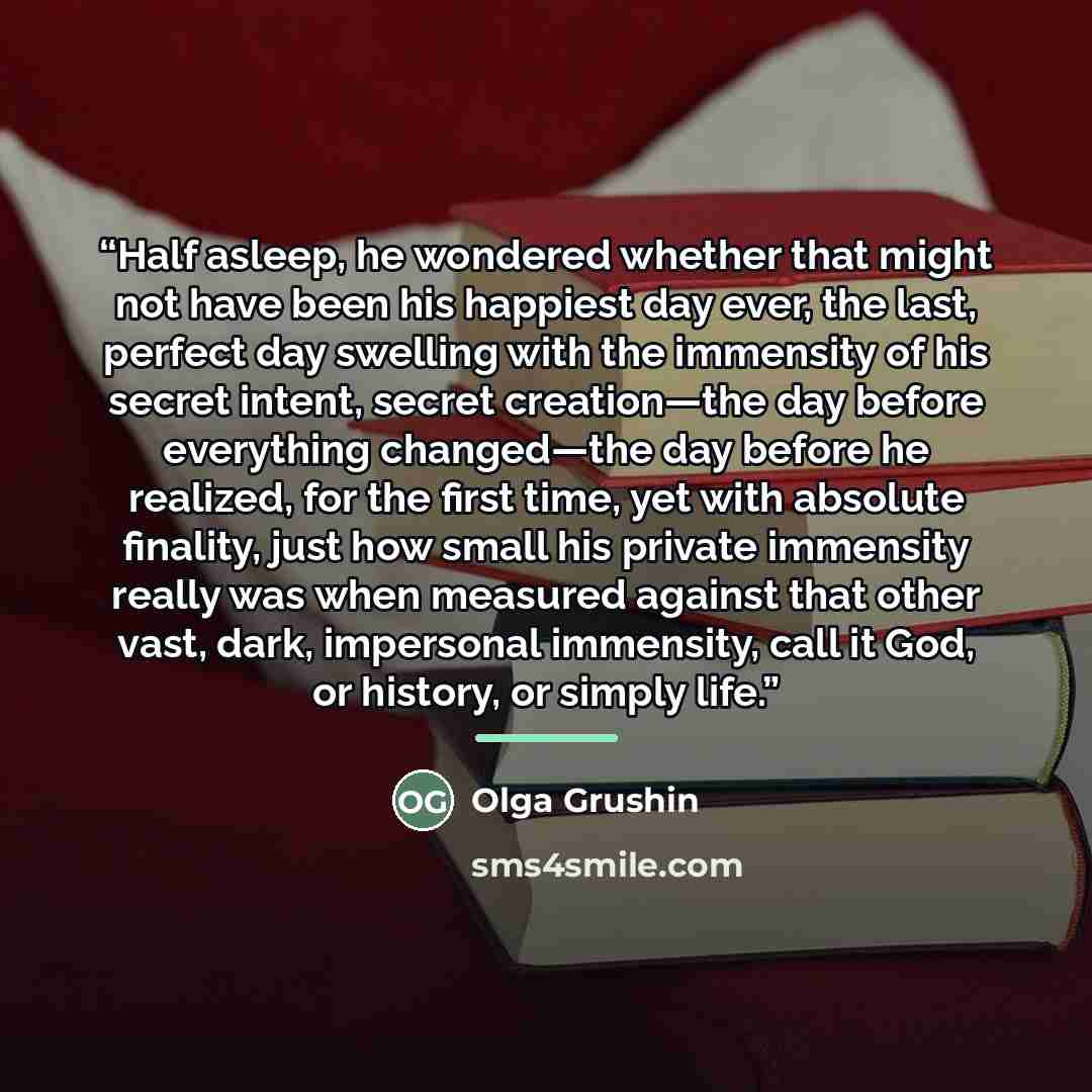 “Half asleep, he wondered whether that might not have been his happiest day ever, the last, perfect day swelling with the immensity of his secret intent, secret creation—the day before everything changed—the day before he realized, for the first time, yet with absolute finality, just how small his…” quote by Olga Grushin