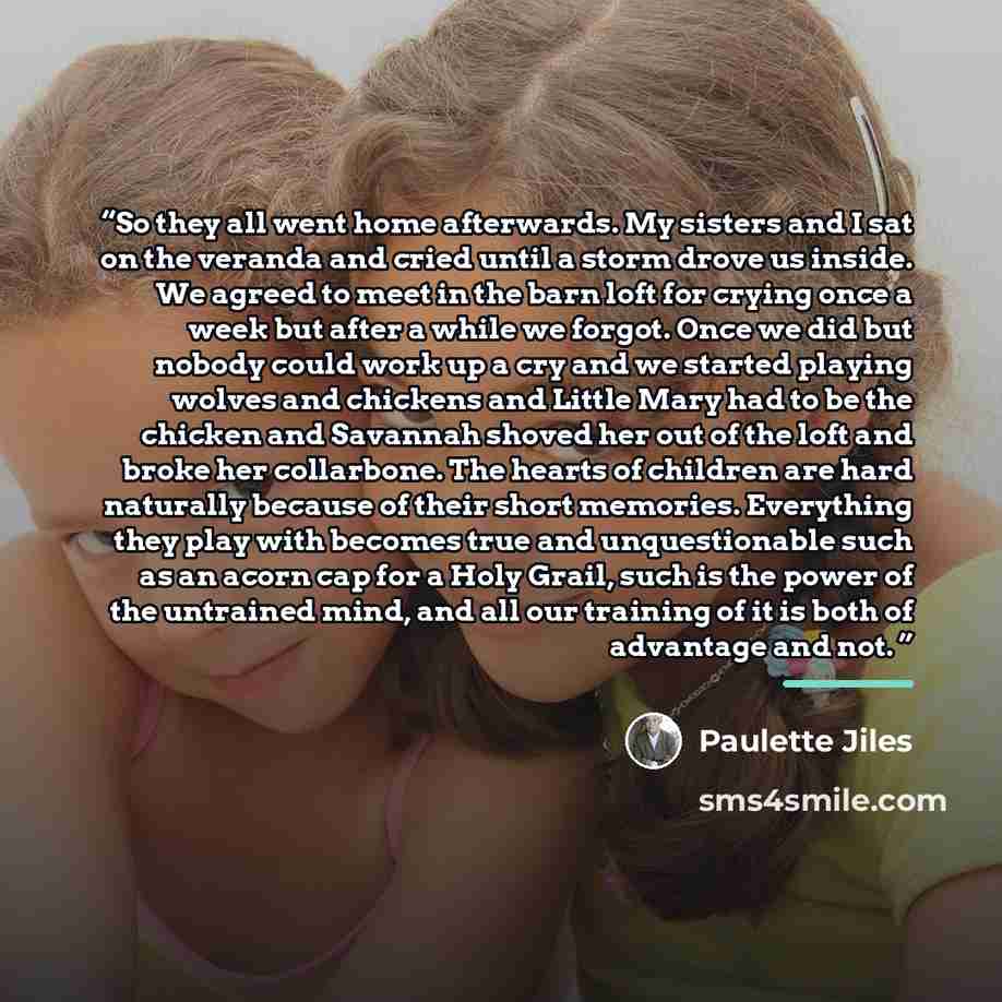“So they all went home afterwards. My sisters and I sat on the veranda and cried until a storm drove us inside. We agreed to meet in the barn loft for crying once a week but after a while we forgot. Once we did but nobody could work up a cry and we started playing wolves and chickens and Little…” quote by Paulette Jiles