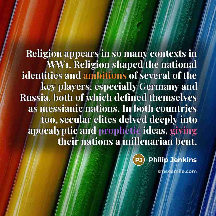 “Religion appears in so many contexts in WW1. Religion shaped the national identities and ambitions of several of the key players, especially Germany and Russia, both of which defined themselves as messianic nations. In both countries too, secular elites delved deeply into apocalyptic and prophetic…” quote by Philip Jenkins