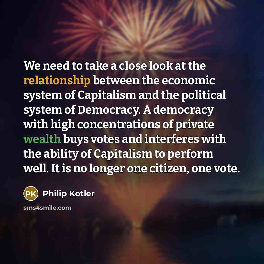 “We need to take a close look at the relationship between the economic system of Capitalism and the political system of Democracy. A democracy with high concentrations of private wealth buys votes and interferes with the ability of Capitalism to perform well. It is no longer one citizen, one vote.” quote by Philip Kotler
