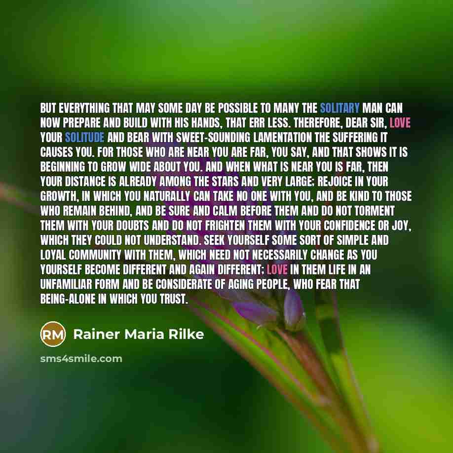“But everything that may some day be possible to many the solitary man can now prepare and build with his hands, that err less. Therefore, dear sir, love your solitude and bear with sweet-sounding lamentation the suffering it causes you. For those who are near you are far, you say, and that shows…” quote by Rainer Maria Rilke